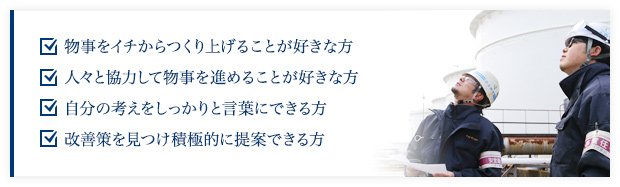 物事をイチからつくり上げることが好きな方、人々と協力して物事を進めることが好きな方、自分の考えをしっかりと言葉にできる方、改善策を見つけ積極的に提案できる方