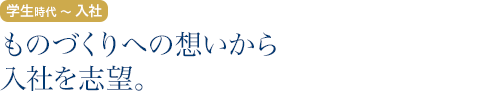学生時代～入社：ものづくりへの想いから入社を志望。