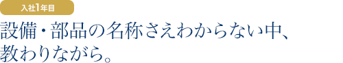 入社1年目：設備・部品の名称さえわからない中、教わりながら。