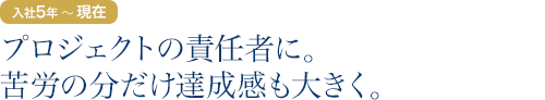 入社5年目～現在：プロジェクトの責任者に。苦労の分だけ達成感も大きく。