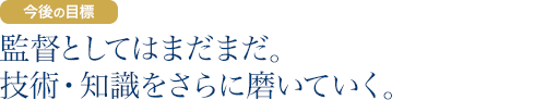 今後の目標：監督としてはまだまだ。技術・知識をさらに磨いていく。