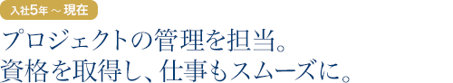 入社5年目～現在：プロジェクトの管理を担当。資格を取得し、仕事もスムーズに。