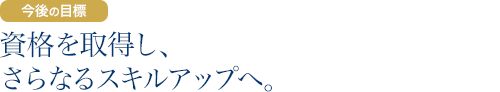 今後の目標：資格を取得し、さらなるスキルアップへ。