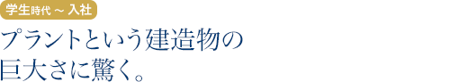学生時代～入社：プラントという建造物の巨大さに驚く。