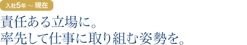 入社5年目～現在：責任ある立場に。率先して仕事に取り組む姿勢を。