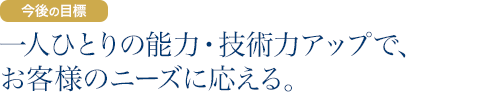 今後の目標：一人ひとりの能力・技術力アップで、お客様のニーズに応える。